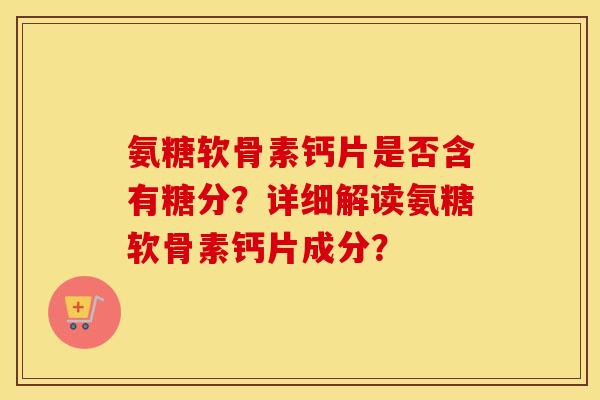 氨糖软骨素钙片是否含有糖分？详细解读氨糖软骨素钙片成分？