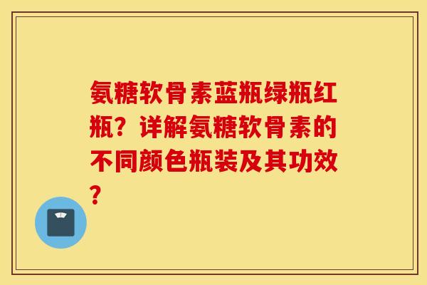 氨糖软骨素蓝瓶绿瓶红瓶？详解氨糖软骨素的不同颜色瓶装及其功效？