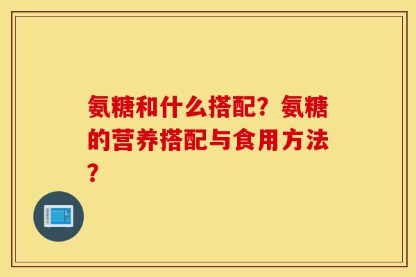 氨糖和什么搭配？氨糖的营养搭配与食用方法？