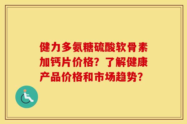 健力多氨糖硫酸软骨素加钙片价格？了解健康产品价格和市场趋势？