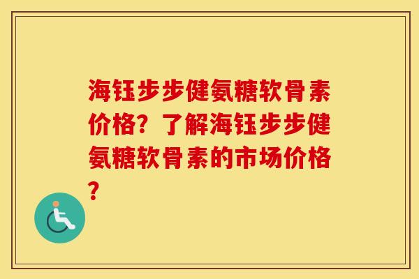 海钰步步健氨糖软骨素价格？了解海钰步步健氨糖软骨素的市场价格？