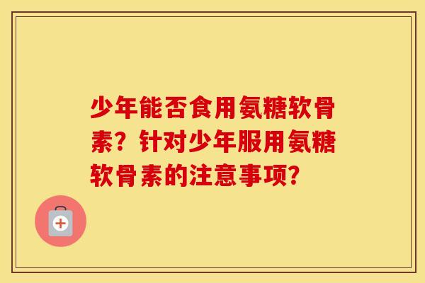少年能否食用氨糖软骨素？针对少年服用氨糖软骨素的注意事项？