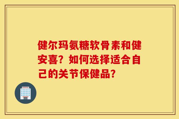 健尔玛氨糖软骨素和健安喜？如何选择适合自己的关节保健品？