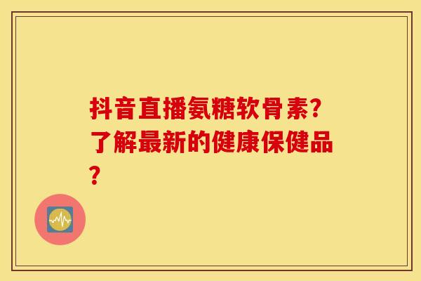 抖音直播氨糖软骨素？了解新的健康保健品？