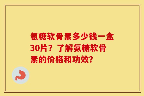 氨糖软骨素多少钱一盒30片？了解氨糖软骨素的价格和功效？