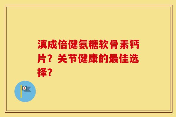 滇成倍健氨糖软骨素钙片？关节健康的佳选择？