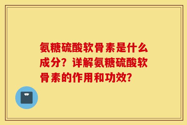 氨糖硫酸软骨素是什么成分？详解氨糖硫酸软骨素的作用和功效？