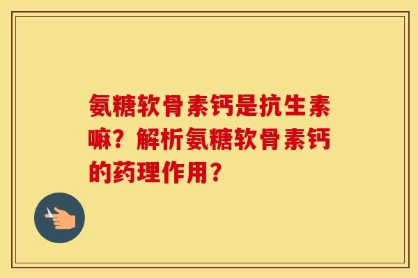 氨糖软骨素钙是抗生素嘛？解析氨糖软骨素钙的药理作用？