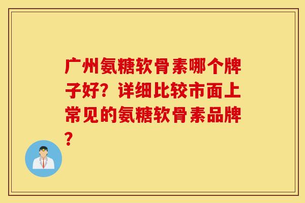 广州氨糖软骨素哪个牌子好？详细比较市面上常见的氨糖软骨素品牌？