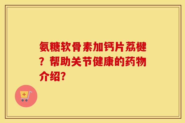 氨糖软骨素加钙片荔楗？帮助关节健康的介绍？