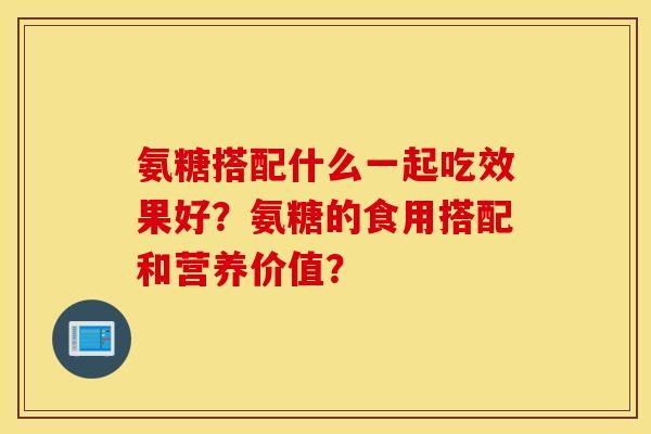 氨糖搭配什么一起吃效果好？氨糖的食用搭配和营养价值？