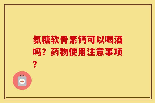 氨糖软骨素钙可以喝酒吗？使用注意事项？