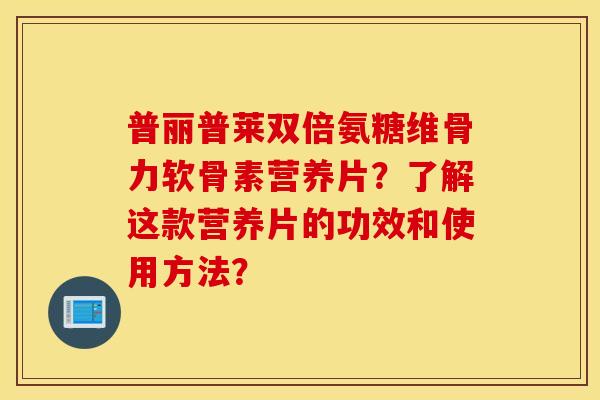 普丽普莱双倍氨糖维骨力软骨素营养片？了解这款营养片的功效和使用方法？