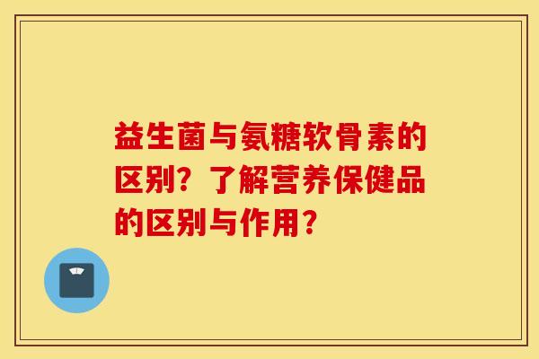 益生菌与氨糖软骨素的区别？了解营养保健品的区别与作用？