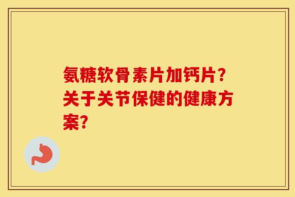 氨糖软骨素片加钙片？关于关节保健的健康方案？