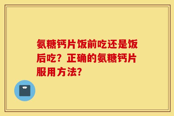 氨糖钙片饭前吃还是饭后吃？正确的氨糖钙片服用方法？