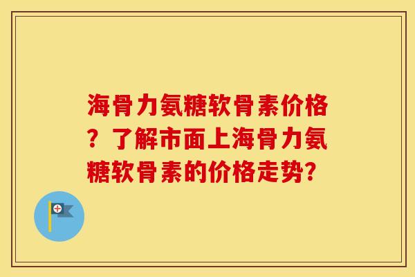 海骨力氨糖软骨素价格？了解市面上海骨力氨糖软骨素的价格走势？
