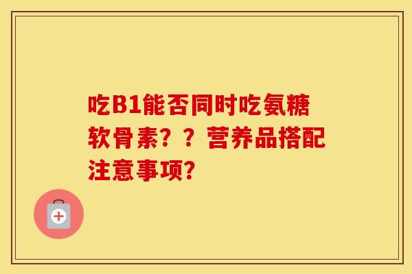 吃B1能否同时吃氨糖软骨素？？营养品搭配注意事项？