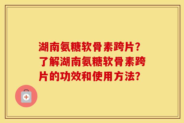 湖南氨糖软骨素跨片？了解湖南氨糖软骨素跨片的功效和使用方法？