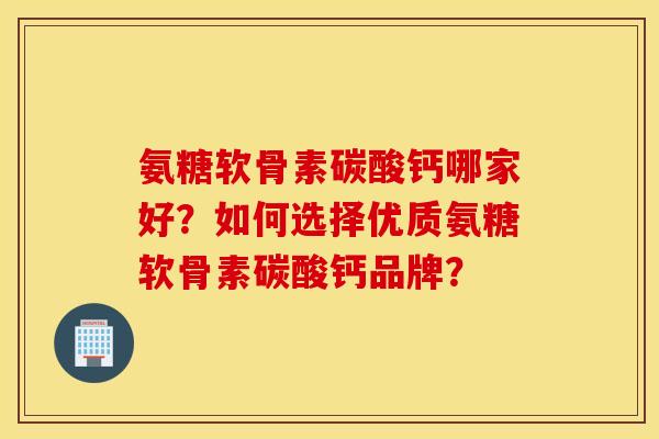 氨糖软骨素碳酸钙哪家好？如何选择优质氨糖软骨素碳酸钙品牌？