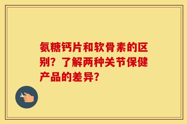 氨糖钙片和软骨素的区别？了解两种关节保健产品的差异？