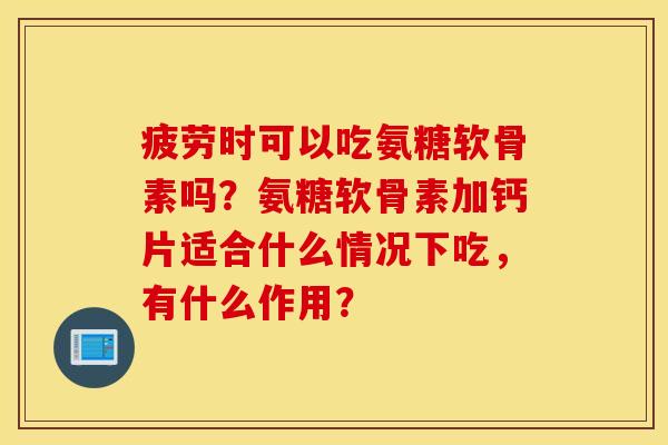 疲劳时可以吃氨糖软骨素吗？氨糖软骨素加钙片适合什么情况下吃，有什么作用？