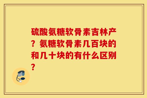 硫酸氨糖软骨素吉林产？氨糖软骨素几百块的和几十块的有什么区别？