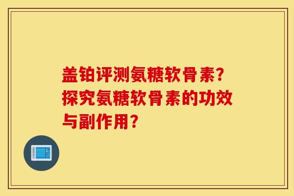 盖铂评测氨糖软骨素？探究氨糖软骨素的功效与副作用？