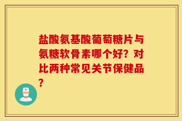 盐酸氨基酸葡萄糖片与氨糖软骨素哪个好？对比两种常见关节保健品？