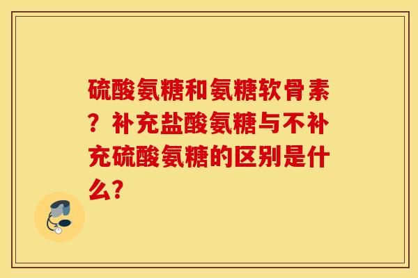 硫酸氨糖和氨糖软骨素？补充盐酸氨糖与不补充硫酸氨糖的区别是什么？