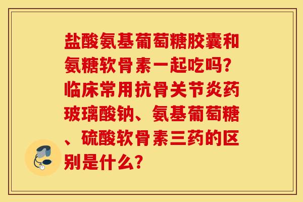 盐酸氨基葡萄糖胶囊和氨糖软骨素一起吃吗？临床常用抗骨药玻璃酸钠、氨基葡萄糖、硫酸软骨素三药的区别是什么？