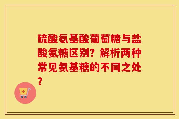 硫酸氨基酸葡萄糖与盐酸氨糖区别？解析两种常见氨基糖的不同之处？