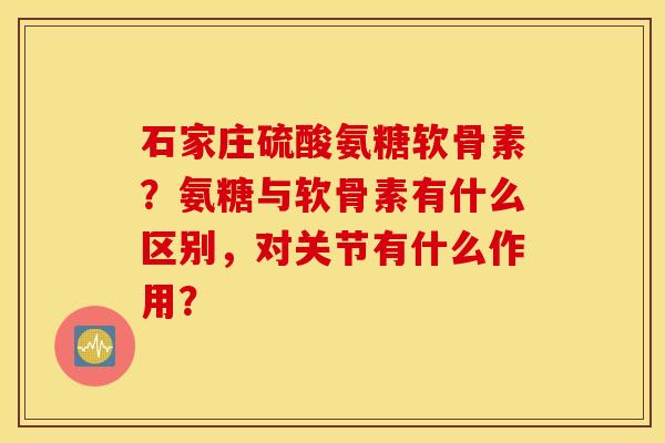 石家庄硫酸氨糖软骨素？氨糖与软骨素有什么区别，对关节有什么作用？