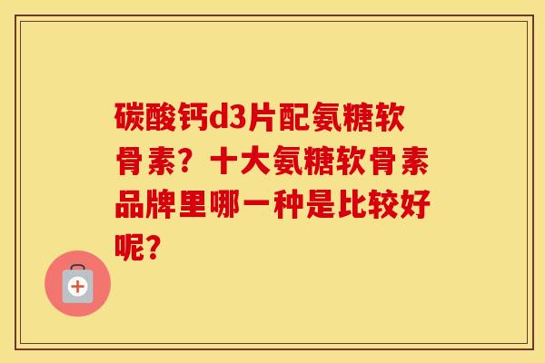 碳酸钙d3片配氨糖软骨素？十大氨糖软骨素品牌里哪一种是比较好呢？