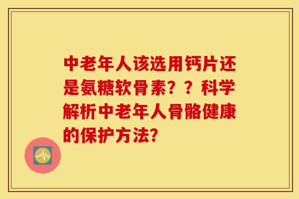 中老年人该选用钙片还是氨糖软骨素？？科学解析中老年人骨骼健康的保护方法？