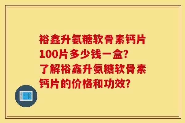 裕鑫升氨糖软骨素钙片100片多少钱一盒？了解裕鑫升氨糖软骨素钙片的价格和功效？