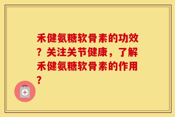 禾健氨糖软骨素的功效？关注关节健康，了解禾健氨糖软骨素的作用？