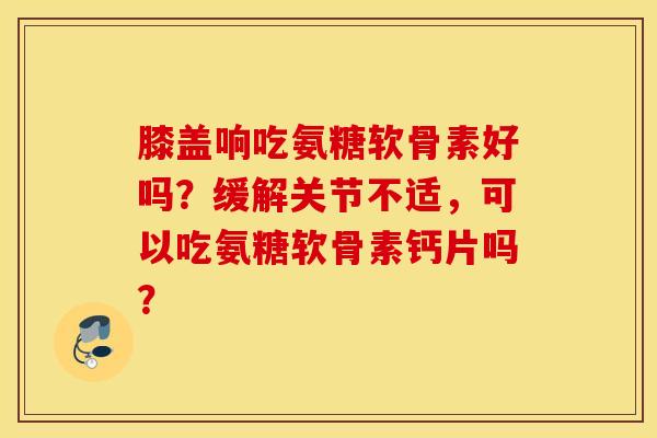 膝盖响吃氨糖软骨素好吗？缓解关节不适，可以吃氨糖软骨素钙片吗？