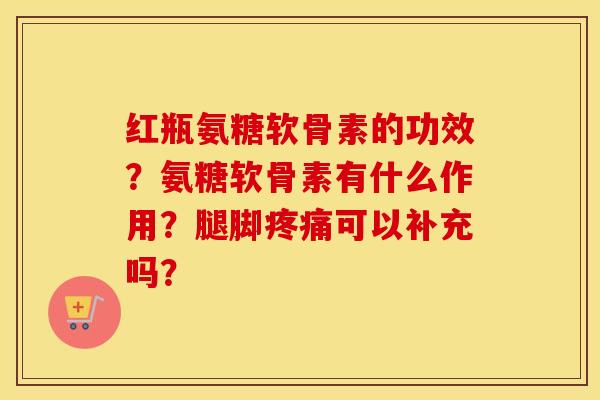 红瓶氨糖软骨素的功效？氨糖软骨素有什么作用？腿脚可以补充吗？