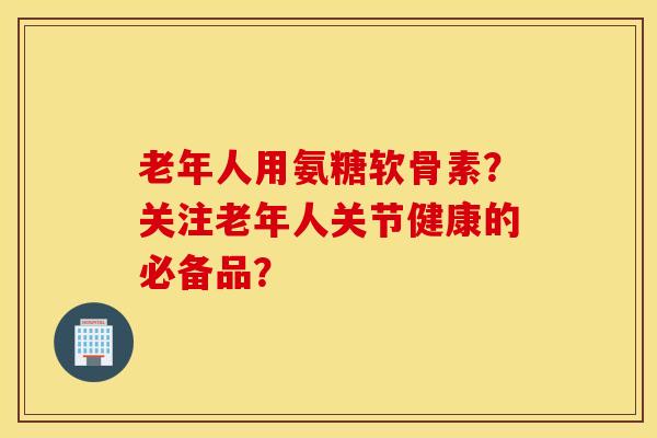 老年人用氨糖软骨素？关注老年人关节健康的必备品？