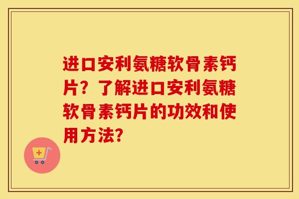 进口安利氨糖软骨素钙片？了解进口安利氨糖软骨素钙片的功效和使用方法？