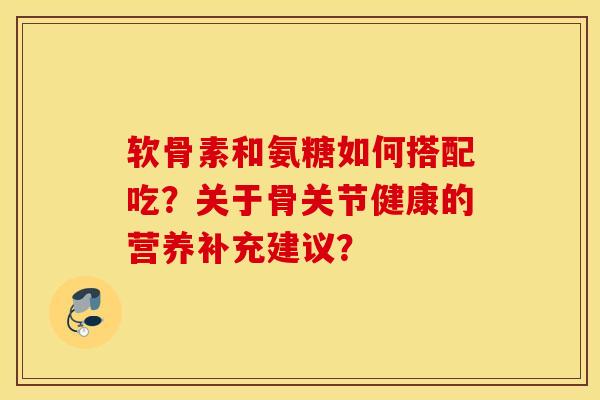 软骨素和氨糖如何搭配吃？关于骨关节健康的营养补充建议？