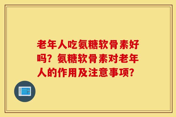 老年人吃氨糖软骨素好吗？氨糖软骨素对老年人的作用及注意事项？