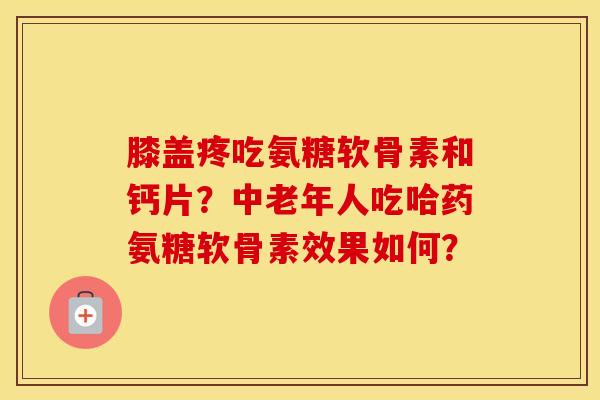 膝盖疼吃氨糖软骨素和钙片？中老年人吃哈药氨糖软骨素效果如何？