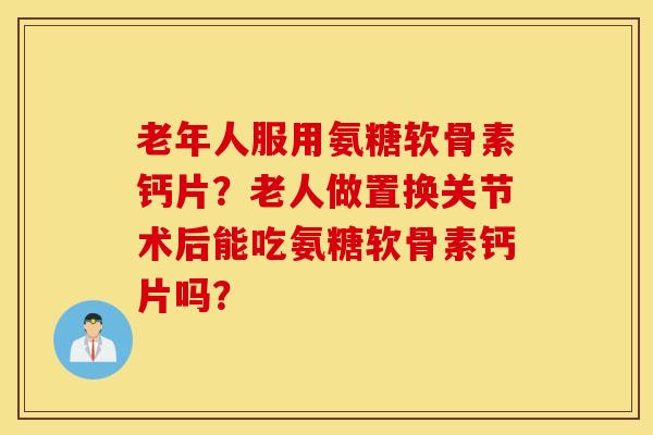 老年人服用氨糖软骨素钙片？老人做置换关节术后能吃氨糖软骨素钙片吗？