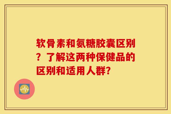 软骨素和氨糖胶囊区别？了解这两种保健品的区别和适用人群？