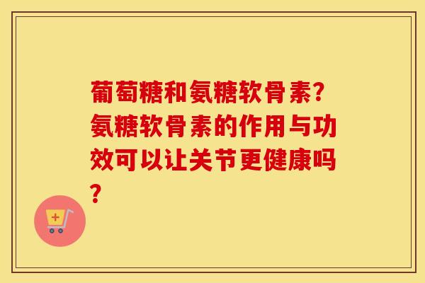 葡萄糖和氨糖软骨素？氨糖软骨素的作用与功效可以让关节更健康吗？