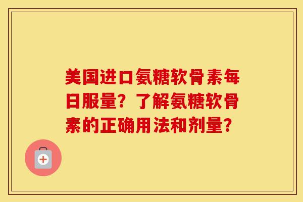 美国进口氨糖软骨素每日服量？了解氨糖软骨素的正确用法和剂量？