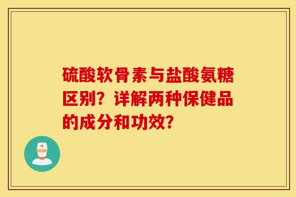 硫酸软骨素与盐酸氨糖区别？详解两种保健品的成分和功效？