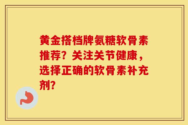 黄金搭档牌氨糖软骨素推荐？关注关节健康，选择正确的软骨素补充剂？